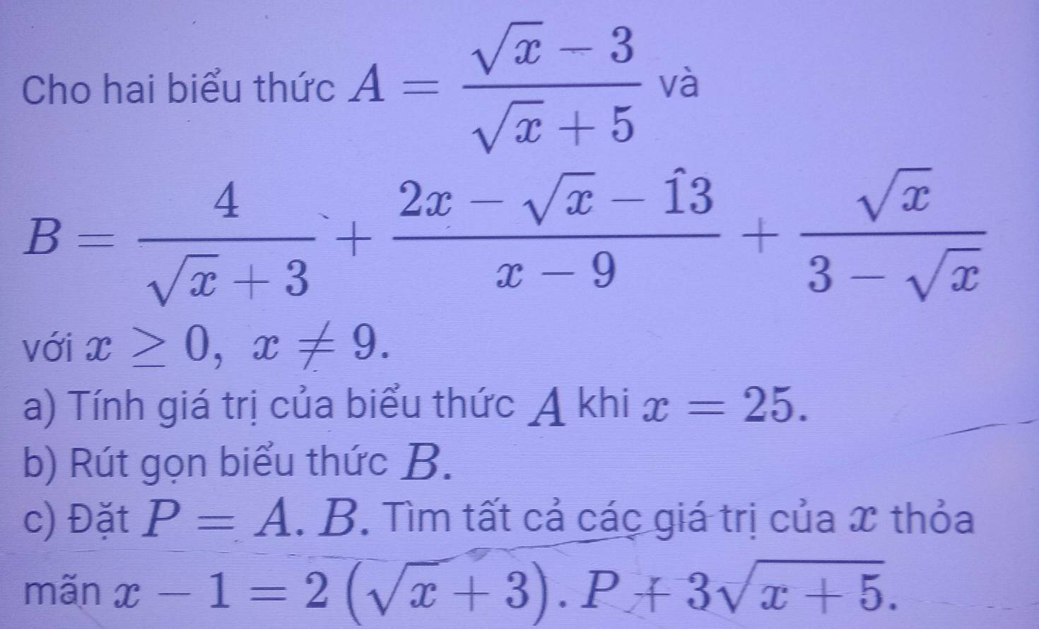 Cho hai biểu thức A= (sqrt(x)-3)/sqrt(x)+5  và
B= 4/sqrt(x)+3 + (2x-sqrt(x)-13)/x-9 + sqrt(x)/3-sqrt(x) 
với x≥ 0, x!= 9. 
a) Tính giá trị của biểu thức A khi x=25. 
b) Rút gọn biểu thức B. 
c) Đặt P=A. B. Tìm tất cả các giá trị của x thỏa 
mãn x-1=2(sqrt(x)+3). P+3sqrt(x+5).