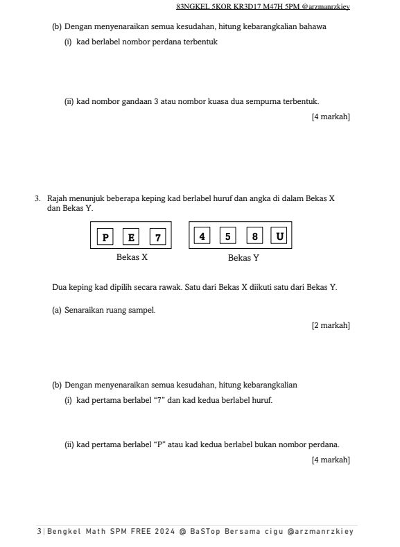 83NGKEL 5KOR KR3D17 M47H 5PM @arzmanrzkiey 
(b) Dengan menyenaraikan semua kesudahan, hitung kebarangkalian bahawa 
(i) kad berlabel nombor perdana terbentuk 
(ii) kad nombor gandaan 3 atau nombor kuasa dua sempurna terbentuk. 
[4 markah] 
3. Rajah menunjuk beberapa keping kad berlabel huruf dan angka di dalam Bekas X
dan Bekas Y.
P E 7 4 5 8 U
Bekas X Bekas Y
Dua keping kad dipilih secara rawak. Satu dari Bekas X diikuti satu dari Bekas Y. 
(a) Senaraikan ruang sampel. 
[2 markah] 
(b) Dengan menyenaraikan semua kesudahan, hitung kebarangkalian 
(i) kad pertama berlabel “ 7 ” dan kad kedua berlabel huruf. 
(ii) kad pertama berlabel “ P ” atau kad kedua berlabel bukan nombor perdana. 
[4 markah] 
3|Bengkel Math SPM FREE 2024 @ BaSTop Bersama cigu @arzmanrzkiey