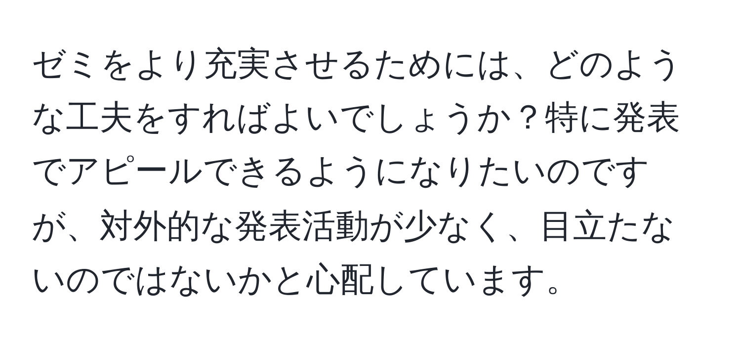 ゼミをより充実させるためには、どのような工夫をすればよいでしょうか？特に発表でアピールできるようになりたいのですが、対外的な発表活動が少なく、目立たないのではないかと心配しています。