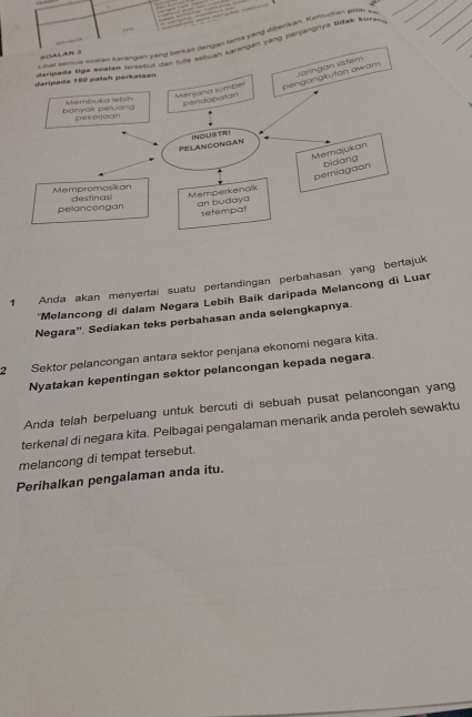 yang diberkan, Kema tdak e 
Tanjangryá tidak Koh 
1 Anda akan menyertai suatu pertandingan perbahasan yang bertajuk 
*Melancong di dalam Negara Lebih Baik daripada Melancong di Luar 
Negara''. Sediakan teks perbahasan anda selengkapnya. 
2 Sektor pelancongan antara sektor penjana ekonomi negara kita. 
Nyatakan kepentingan sektor pelancongan kepada negara. 
Anda telah berpeluang untuk bercuti di sebuah pusat pelancongan yang 
terkenal di negara kita. Pelbagai pengalaman menarik anda peroleh sewaktu 
melancong di tempat tersebut. 
Perihalkan pengalaman anda itu.