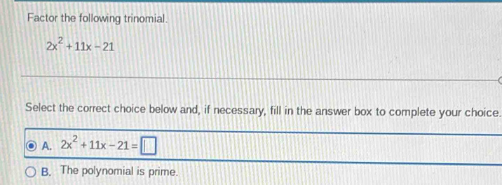 Factor the following trinomial.
2x^2+11x-21
Select the correct choice below and, if necessary, fill in the answer box to complete your choice.
A. 2x^2+11x-21=□
B. The polynomial is prime.