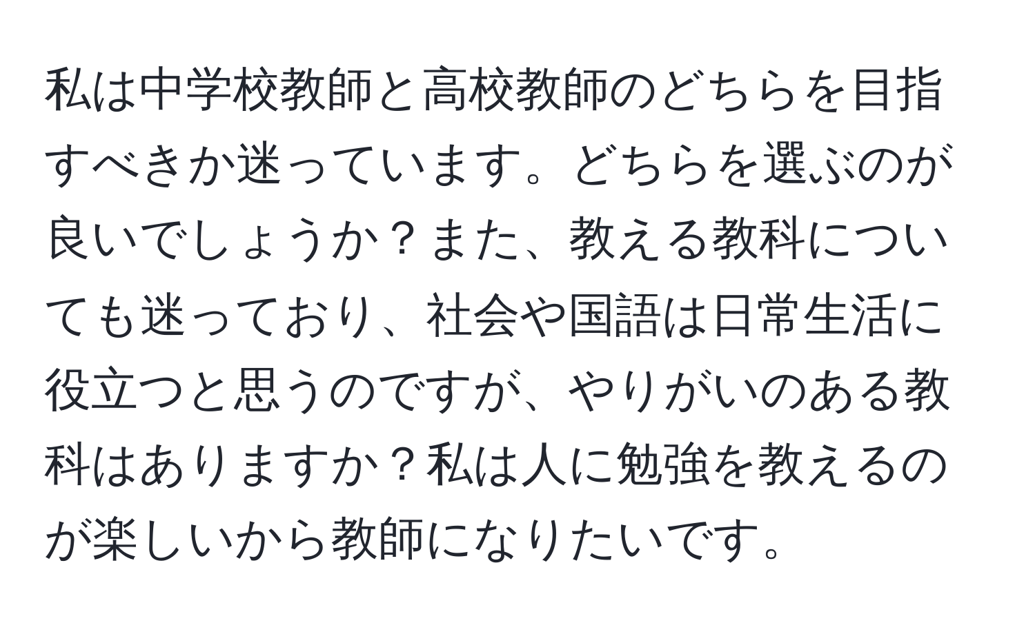 私は中学校教師と高校教師のどちらを目指すべきか迷っています。どちらを選ぶのが良いでしょうか？また、教える教科についても迷っており、社会や国語は日常生活に役立つと思うのですが、やりがいのある教科はありますか？私は人に勉強を教えるのが楽しいから教師になりたいです。