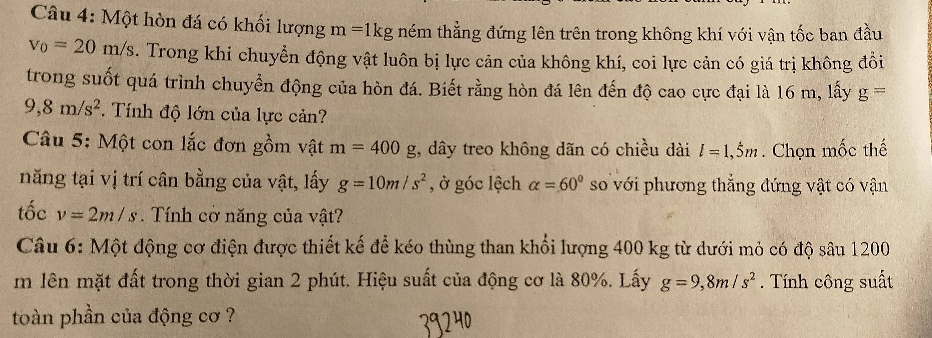 Một hòn đá có khối lượng m=1kg hém thẳng đứng lên trên trong không khí với vận tốc ban đầu
v_0=20m/s. Trong khi chuyển động vật luôn bị lực cản của không khí, coi lực cản có giá trị không đồi 
trong suốt quá trình chuyển động của hòn đá. Biết rằng hòn đá lên đến độ cao cực đại là 16 m, lấy g=
9,8m/s^2. Tính độ lớn của lực cản? 
Câu 5: Một con lắc đơn gồm vật m=400 o ;, dây treo không dãn có chiều dài l=1,dot 5m. Chọn mốc thế 
năng tại vị trí cân bằng của vật, lấy g=10m/s^2 , ở góc lệch alpha =60° so với phương thẳng đứng vật có vận 
tốc v=2m/s. Tính cờ năng của vật? 
Câu 6: Một động cơ điện được thiết kế để kéo thùng than khổi lượng 400 kg từ dưới mỏ có độ sâu 1200
m lên mặt đất trong thời gian 2 phút. Hiệu suất của động cơ là 80%. Lấy g=9, 8m/s^2. Tính công suất 
toàn phần của động cơ ?