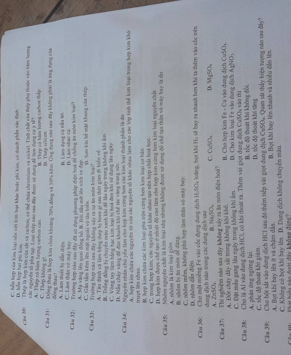 C. hỗn hợp của kim loại nền với kim loại khác hoặc phi kim, có thành phần xác định.
D. hỗn hợp hai phi kim.
Câu 30: Thép là hợp kim của sắt và carbon, có thể chứa chromium và nickel. Tính chất của thép phụ thuộc vào hàm lượng
các nguyên tố pha tạp. Loại thép nảo sau đây được sử dụng đề làm dụng cụ y tế?
A. Thép có hàm lượng carbon cao.
B. Thép có hàm lượng carbon thấp.
C. Thép không gi.
D. Thép silicon.
Câu 31: Đồng thau là hợp kim chứa khoảng 70% đồng và 30% kẽm. Ứng dụng nào sau đây không phải là ứng dụng của
đồng thau?
A. Làm thiết bị dẫn điện. B. Làm dụng cụ nấu ăn.
C. Làm thân vỏ máy bay. D. Làm nhạc cụ.
Câu 32: Trường hợp nào sau đây đã sử dụng phương pháp điện hoá để chống ăn mòn kim loại?
A. Mạ vàng lên quai đồng hồ. B. Bôi dầu mỡ lên xích xe đạp.
C. Gắn tấm kẽm lên mặt ngoài vỏ tàu biển. D. Sơn kín bề mặt khung cửa thép.
Câu 33: Trường hợp nào sau đây không xảy ra sự ăn mòn kim loại?
A. Tàu đánh cá làm bằng thép bị hoen gi sau thời gian đi biển về.
B. Trống đồng bị chuyền màu xanh khi để lâu ngày trong không khí ẩm.
C. Vòng tay làm bằng bạc kim loại bị hoá đen khi sử dụng lâu ngày.
D. Nấu chảy vàng đề đúc khuôn khi chế tác vàng trang sức.
Câu 34: Nguyên nhân chủ yếu làm cho hợp kim cứng hơn các kim loại thành phần là do
A. hợp kim chứa các nguyên tử của các nguyên tố khác nhau làm cho các lớp tinh thể kim loại trong hợp kim khó
trượt lên nhau.
B. hợp kim chứa các kim loại pha trộn cứng hơn kim loại cơ bản.
C. trong hợp kim, các nguyên tố khác nhau tạo nên hợp chất hoá học.
D. hợp kim được chế tạo ở nhiệt độ cao làm cho hợp kim cứng hợn kim loại nguyên chất.
Câu 35: Nhôm nguyên chất là kim loại nhẹ nhưng không được sử dụng để chế tạo thân vỏ máy bay là do
A. nhôm là kim loại giòn.
B. nhôm bị ăn mòn dễ dàng.
C. nhôm mềm, không phù hợp làm thân vỏ máy bay.
D. nhôm dẫn điện.
Câu 36:  Cho một miếng Fe vào cốc đựng dung dịch H_2SO_4 loãng, bọt khí H_2 sẽ bay ra nhanh hơn khi ta thêm vào cốc trên
dung dịch nào trong các dung dịch sau
C.
A. ∠ nS SO₄.
B. Na_2SO_4. CuSO_4. D. MgSO_4
Câu 37: Thí nghiệm nào sau đây không xảy ra ăn mòn điện hoá?
A. Đốt cháy dây sắt trong không khí khô. B. Cho hợp kim Fe - Cu vào dung dịch CuSO_4.
C. Đặt mầu gang lâu ngày trong không khí ẩm. D. Cho kim loại Fe vào dung dịch AgNO_3.
Câu 38: Cho lá Al vào dung dịch HCl, có khí thoát ra. Thêm vài giọt dung dịch CuSO_4 vào thì
A. phản ứng ngừng lại. B. tốc độ thoát khí không đồi.
C. tốc độ thoát khí giảm.
D. tốc độ thoát khí tăng
Câu 39: ,  Cho bột sắt vào dung dịch HCl sau đó thêm tiếp vài giọt dung dịch CuSO_4. Quan sát thấy hiện tượng nào sau đây?
A. Bọt khí bay lên ít và chậm dần. B. Bọt khí bay lên nhanh và nhiều dần lên.
C. Không có bọt khí bay lên. D. Dung dịch không chuyển màu.
Câu th:  Phát biểu nào dưới đây không đúng?