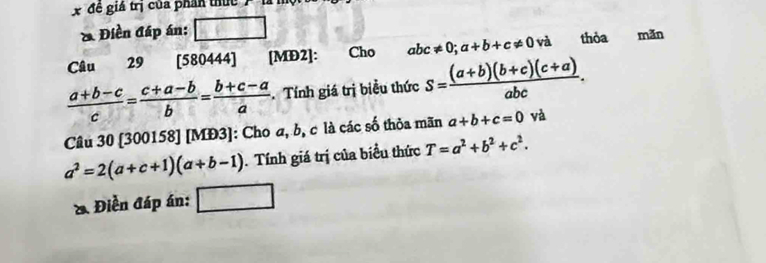 đề giá trị của phân thức 
* Điền đáp án: 
Câu 29 [580444] [MD2]: Cho abc!= 0; a+b+c!= 0 và thỏa mǎn
 (a+b-c)/c = (c+a-b)/b = (b+c-a)/a . Tính giá trị biểu thức s= ((a+b)(b+c)(c+a))/abc . 
Câu 30 [300158] [MĐ3]: Cho a, b, c là các số thỏa mãn a+b+c=0 và
a^2=2(a+c+1)(a+b-1). Tính giá trị của biểu thức T=a^2+b^2+c^2. 
Điền đáp án: