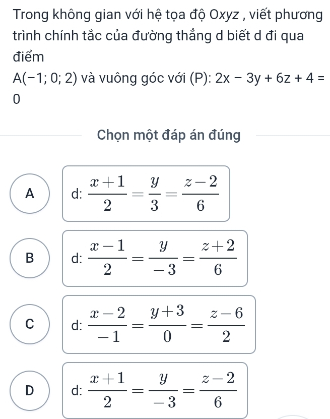 Trong không gian với hệ tọa độ Oxyz , viết phương
trình chính tắc của đường thẳng d biết d đi qua
điểm
A(-1;0;2) và vuông góc với (P): 2x-3y+6z+4=
0
Chọn một đáp án đúng
A d:  (x+1)/2 = y/3 = (z-2)/6 
B d:  (x-1)/2 = y/-3 = (z+2)/6 
C d:  (x-2)/-1 = (y+3)/0 = (z-6)/2 
D d:  (x+1)/2 = y/-3 = (z-2)/6 