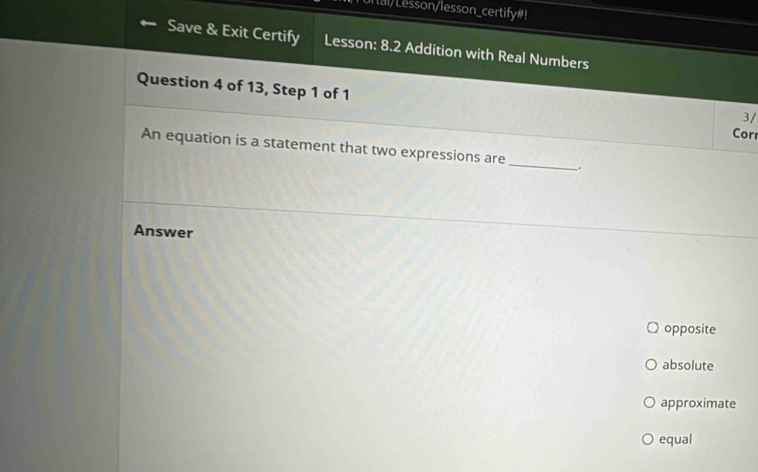 or tal/Lesson/lesson_certify#!
Save & Exit Certify Lesson: 8.2 Addition with Real Numbers
Question 4 of 13, Step 1 of 1
3/
Corr
An equation is a statement that two expressions are_ .
Answer
opposite
absolute
approximate
equal