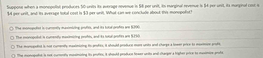 Suppose when a monopolist produces 50 units its average revenue is $8 per unit, its marginal revenue is $4 per unit, its marginal cost is
$4 per unit, and its average total cost is $3 per unit. What can we conclude about this monopolist?
The monopolist is currently maximizing profts, and its total profts are $200.
The monopolist is currently maximizing profts, and its total profts are $250.
The monopolist is not currently maximizing its profts; it should produce more units and charge a lower price to maximize proft.
The monopolist is not currently maximizing its profts; it should produce fewer units and charger a higher price to maximize profit.