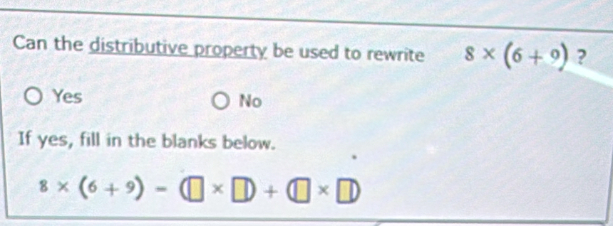 Can the distributive property be used to rewrite 8* (6+9) ?
Yes
No
If yes, fill in the blanks below.
8* (6+9)=(□ * □ )+(□ * □ )