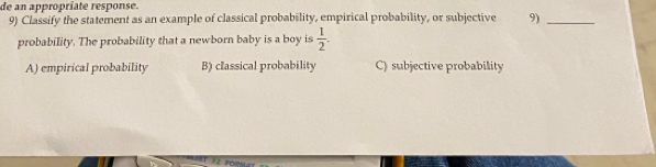 de an appropríate response.
9) Classify the statement as an example of classical probability, empirical probability, or subjective 9)_
probability. The probability that a newborn baby is a boy is  1/2 .
A) empirical probability B) classical probability C) subjective probability