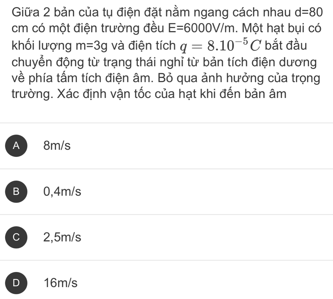 Giữa 2 bản của tụ điện đặt nằm ngang cách nhau d=80
cm có một điện trường đều E=6000V/m. Một hạt bụi có
khối lượng m=3g và điện tích q=8.10^(-5)C bắt đầu
chuyển động từ trạng thái nghỉ từ bản tích điện dương
về phía tấm tích điện âm. Bỏ qua ảnh hưởng của trọng
trường. Xác định vận tốc của hạt khi đến bản âm
A 8m/s
B 0,4m/s
C 2,5m/s
D 16m/s