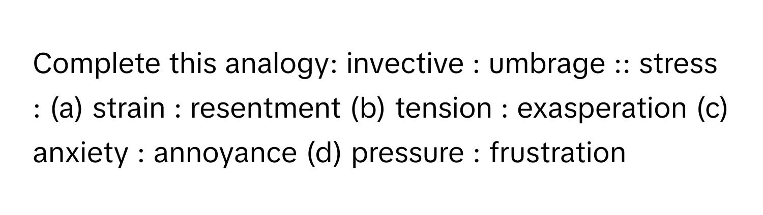 Complete this analogy: invective : umbrage :: stress : (a) strain : resentment (b) tension : exasperation (c) anxiety : annoyance (d) pressure : frustration