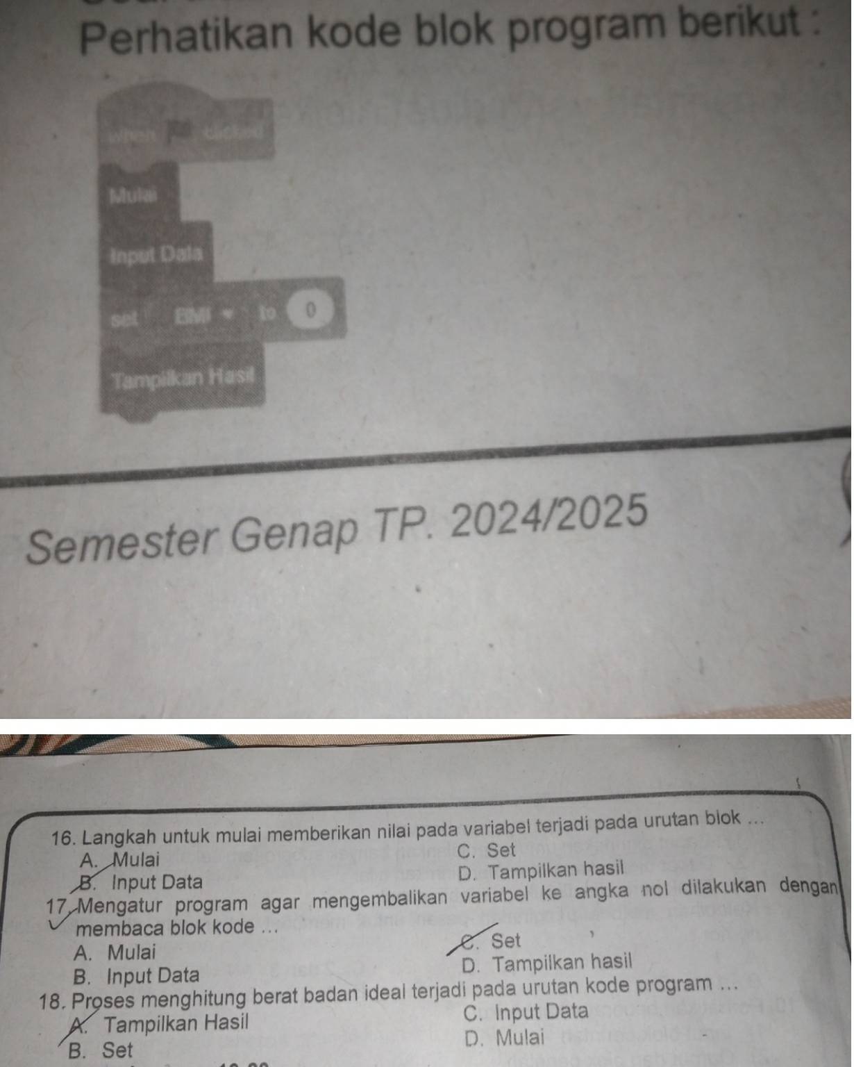 Perhatikan kode blok program berikut :
Semester Genap TP. 2024/2025
16. Langkah untuk mulai memberikan nilai pada variabel terjadi pada urutan biok ...
A. Mulai C. Set
B. Input Data D. Tampilkan hasil
17 Mengatur program agar mengembalikan variabel ke angka nol dilakukan dengan
membaca blok kode ...
A. Mulai C. Set
B. Input Data D. Tampilkan hasil
18. Proses menghitung berat badan ideal terjadi pada urutan kode program ...
A. Tampilkan Hasil C. Input Data
B. Set D. Mulai