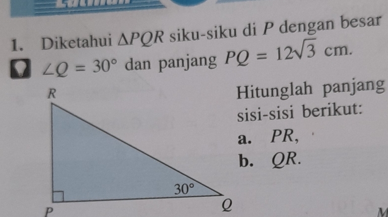 Diketahui △ PQR siku-siku di P dengan besar
∠ Q=30° dan panjang PQ=12sqrt(3)cm.
Hitunglah panjang
sisi-sisi berikut:
a. PR,
b. QR.
M