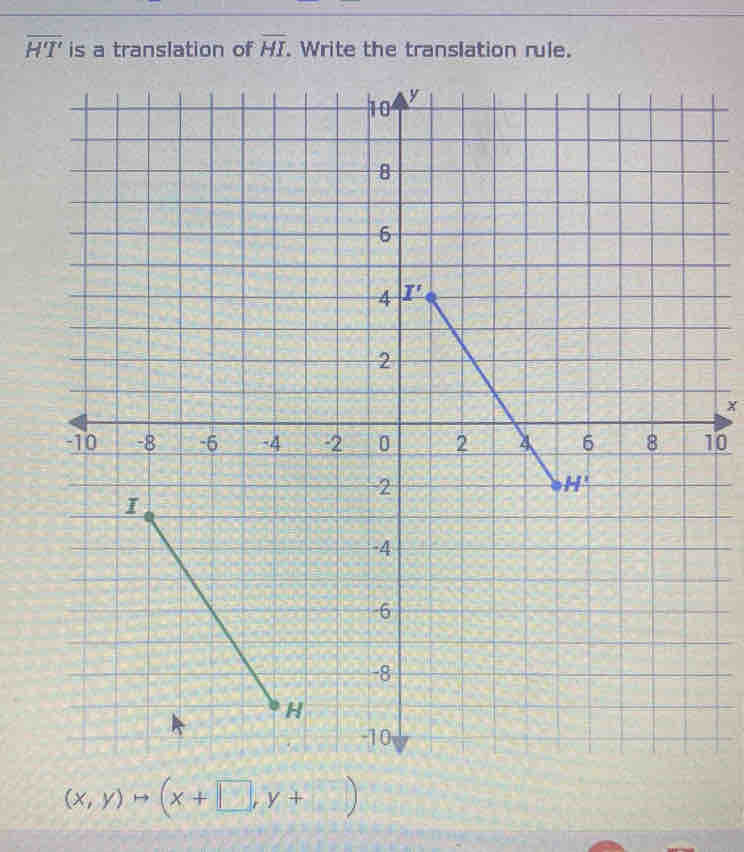 overline HT' is a translation of overline HI. Write the translation rule.
10
y
8
6
4 I'
2
x
-10 -8 -6 -4 -2 0 2 4 6 8 10
2
H^2
I
-4
-6
-8
H
-10
(x,y)to (x+□ ,y+□ )