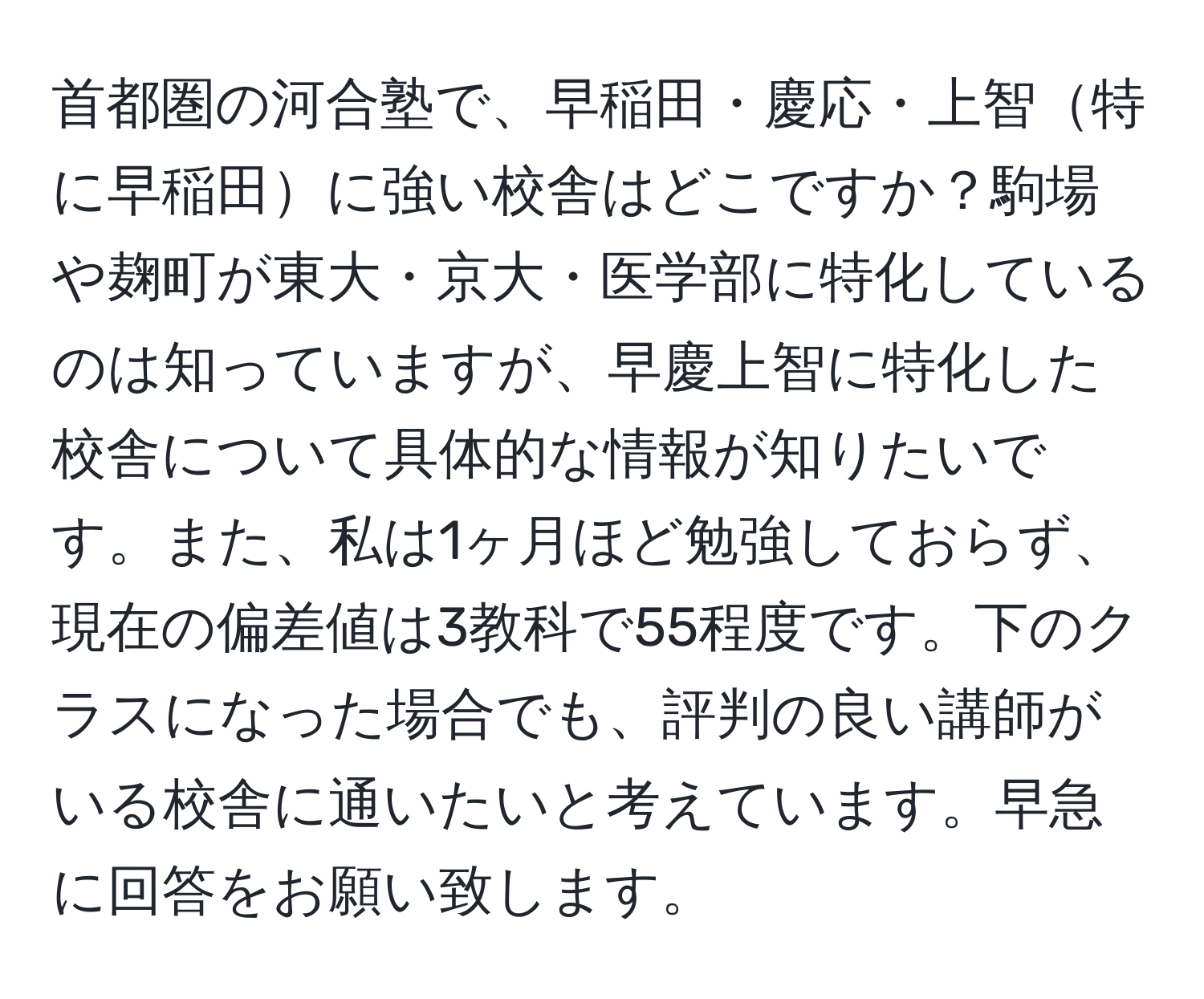 首都圏の河合塾で、早稲田・慶応・上智特に早稲田に強い校舎はどこですか？駒場や麹町が東大・京大・医学部に特化しているのは知っていますが、早慶上智に特化した校舎について具体的な情報が知りたいです。また、私は1ヶ月ほど勉強しておらず、現在の偏差値は3教科で55程度です。下のクラスになった場合でも、評判の良い講師がいる校舎に通いたいと考えています。早急に回答をお願い致します。