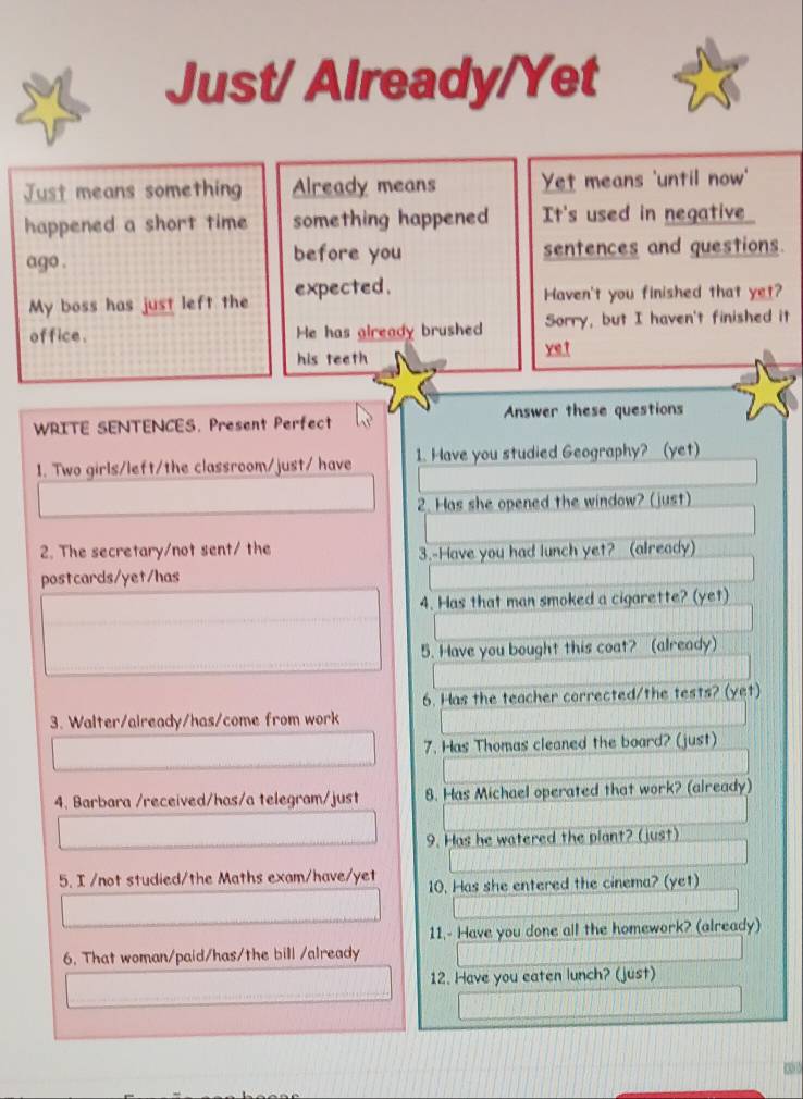 Just/ Already/Yet 
Just means something Already means Yet means 'until now' 
happened a short time something happened It's used in negative_ 
ago . before you sentences and questions. 
My boss has just left the expected. Haven't you finished that yet? 
office . He has glready brushed Sorry, but I haven't finished it 
his teeth ye t 
WRITE SENTENCES. Present Perfect Anwer these questions 
1. Two girls/left/the classroom/just/ have 1. Have you studied Geography? (yet) 
2. Has she opened the window? (just) 
2. The secretary/not sent/ the 
3.-Have you had lunch yet? (already) 
postcards/yet/has 
4. Has that man smoked a cigarette? (yet) 
5. Have you bought this coat? (already) 
6. Has the teacher corrected/the tests? (yet) 
3. Walter/already/has/come from work 
7. Has Thomas cleaned the board? (just) 
4. Barbara /received/has/a telegram/just 8. Has Michael operated that work? (already) 
9. Has he watered the plant? (just) 
5. I /not studied/the Maths exam/have/yet 10. Has she entered the cinema? (yet) 
11.- Have you done all the homework? (already) 
6. That woman/paid/has/the bill /already 
12. Have you eaten lunch? (just)