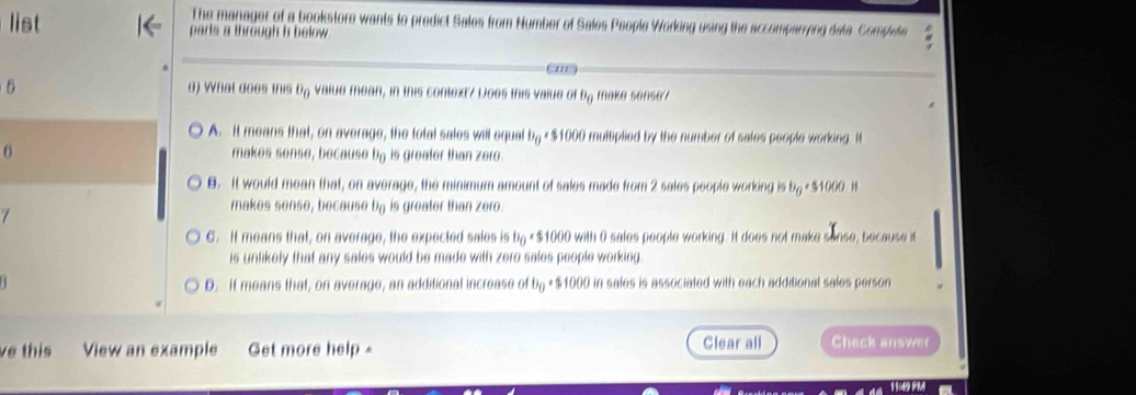 The manager of a bookstore wants to predict Sales from Number of Sales People Working using the accomparying deta Compete
list parts a through h below .
ans
6 d) What does this D_0 value mean, in this context? Does this value of θ _0 make sonse
A. It means that, on average, the total sales will equal b_0 * $1000 multiplied by the number of sales people working. It
makes sense, because u_1 is greater than zero .
B. It would mean that, on average, the minimum amount of sales made from 2 sales people working is b_0 $1000 H

makes sense, because b is greater than zero.
G. It means that, on average, the expected sales is b_0 * $1000 with 0 sales people working. It does not make sonse, because it
is unlikely that any sales would be made with zero sales people working
D. It means that, on average, an additional increase of b_0 * $1000 in sales is associated with each additional sales person
e this View an example Get more help =
Clear all Check answer