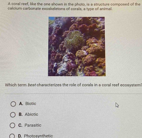 A coral reef, like the one shown in the photo, is a structure composed of the
calcium carbonate exoskeletons of corals, a type of animal.
Which term best characterizes the role of corals in a coral reef ecosystem?
A. Biotic
B. Abiotic
C. Parasitic
D. Photosynthetic