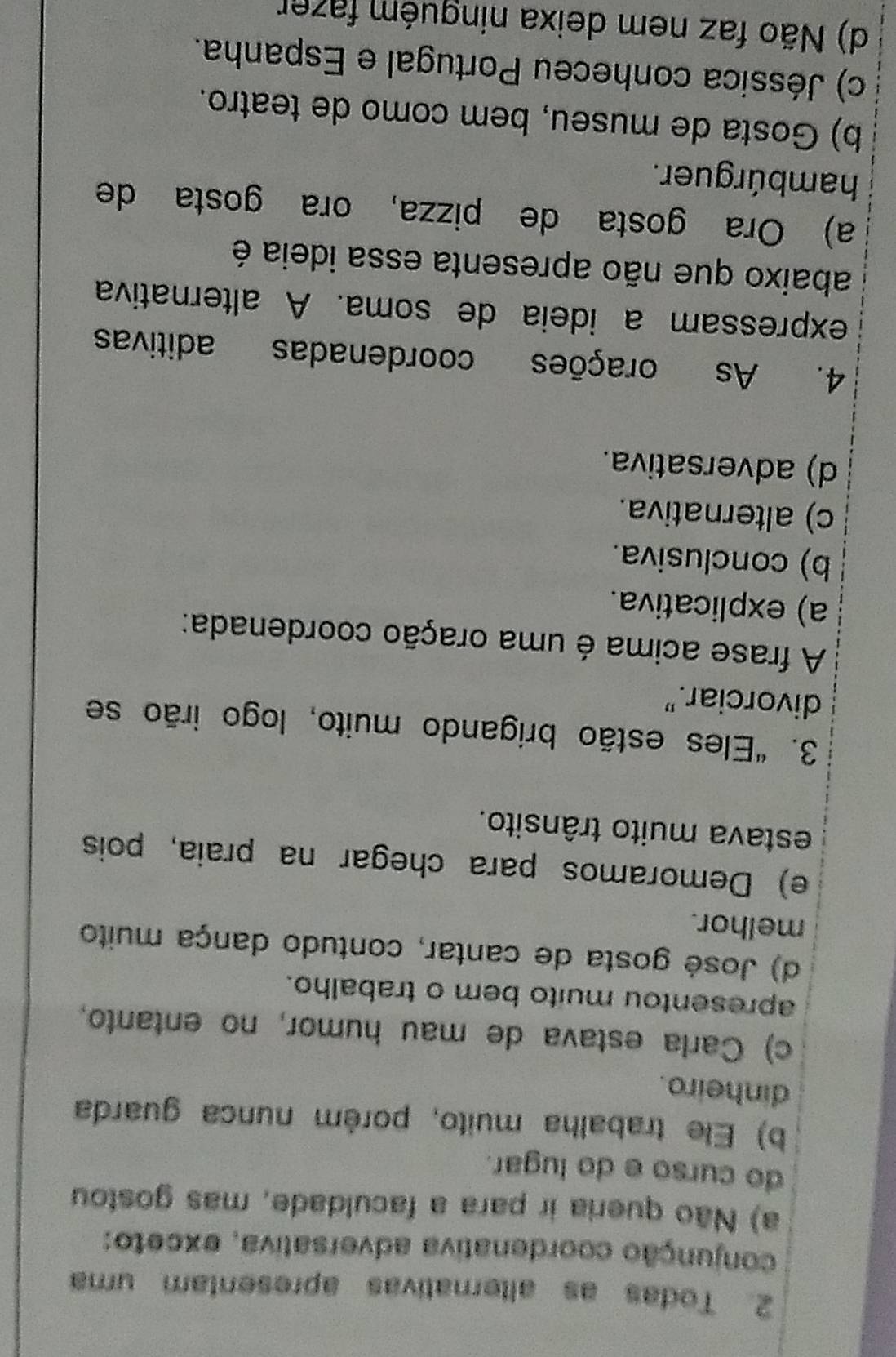 Todas as alternativas apresentam uma
conjunção coordenativa adversativa, exceto:
a) Não queria ir para a faculdade, mas gostou
do curso e do lugar.
b) Ele trabalha muito, porém nunca guarda
dinheiro.
c) Carla estava de mau humor, no entanto,
apresentou muito bem o trabalho.
d) José gosta de cantar, contudo dança muito
melhor.
e) Demoramos para chegar na praia, pois
estava muito trânsito.
3. "Eles estão brigando muito, logo irão se
divorciar.”
A frase acima é uma oração coordenada:
a) explicativa.
b) conclusiva.
c) alternativa.
d) adversativa.
4. As orações coordenadas aditivas
expressam a ideia de soma. A alternativa
abaixo que não apresenta essa ideia é
a) Ora gosta de pizza, ora gosta de
hambúrguer.
b) Gosta de museu, bem como de teatro.
c) Jéssica conheceu Portugal e Espanha.
d) Não faz nem deixa ninguém fazer