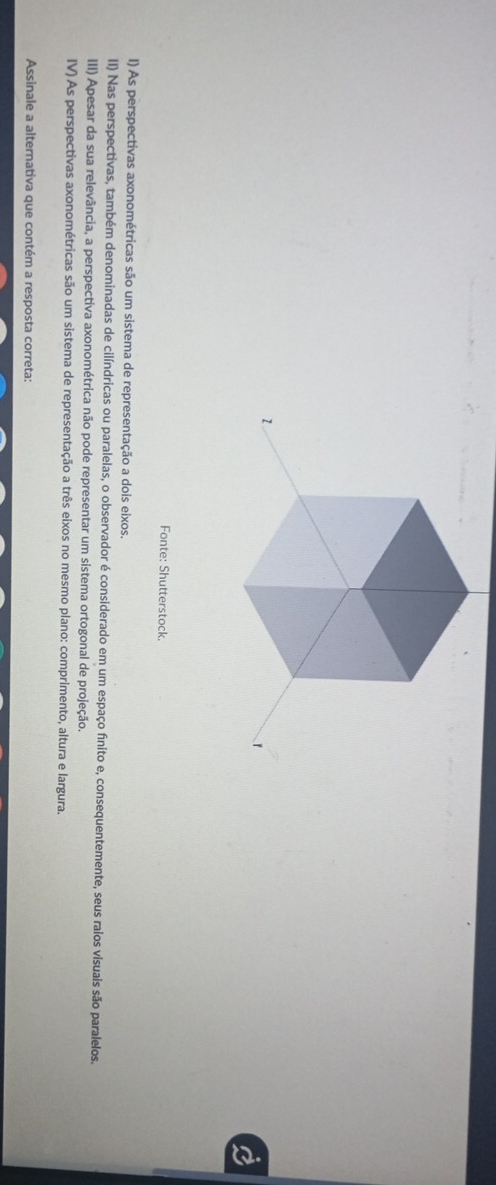 Fonte: Shutterstock. 
I) As perspectivas axonométricas são um sistema de representação a dois eixos. 
II) Nas perspectivas, também denominadas de cilíndricas ou paralelas, o observador é considerado em um espaço finito e, consequentemente, seus raios visuais são paralelos. 
III) Apesar da sua relevância, a perspectiva axonométrica não pode representar um sistema ortogonal de projeção. 
IV) As perspectivas axonométricas são um sistema de representação a três eixos no mesmo plano: comprimento, altura e largura. 
Assinale a alternativa que contém a resposta correta: