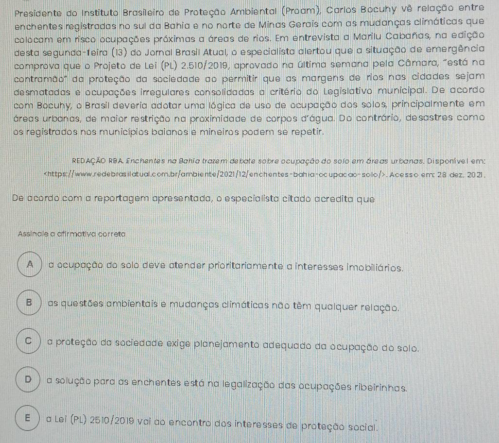 Presidente do Instituto Brasileiro de Proteção Ambiental (Proam), Carlos Bocuhy vê relação entre
enchentes registradas no sul da Bahia e no norte de Minas Gerais com as mudanças climáticas que
colocam em risco ocupações próximas a áreas de rios. Em entrevista a Marilu Cabañas, na edição
desta segunda-feira (13) do Jornal Brasil Atual, o especialista alertou que a situação de emergência
comprova que o Projeto de Lei (PL) 2.510/2019, aprovado na última semana pela Câmara, "está na
contramão" da proteção da sociedade ao permitir que as margens de rios nas cidades sejam
desmatadas e ocupações irregulares consolidadas a critério do Legislativo municipal. De acordo
com Bocuhy, o Brasil deveria adotar uma lógica de uso de ocupação dos solos, principalmente em
áreas urbanas, de maior restrição na proximidade de corpos d'água. Do contrário, desastres como
os registrados nos municípios baianos e mineiros podem se repetir.
REDAÇÃO RBA Enchentes na Bahia trazem debate sobre ocupação do solo em áreas urbanas. Disponível em:. Acesso em: 28 dez. 2021.
De acordo com a reportagem apresentada, o especialista citado acredita que
Assinale a afirmativa correta
A ) a ocupação do solo deve atender prioritariamente a interesses imobiliários.
B ) as questões ambientais e mudanças climáticas não têm qualquer relação.
C ) a proteção da sociedade exige planejamento adequado da ocupação do solo.
D ) a solução para as enchentes está na legalização das ocupações ribeirinhas.
E ) a Lei (PL) 2510/2019 vai ao encontro dos interesses de proteção social.