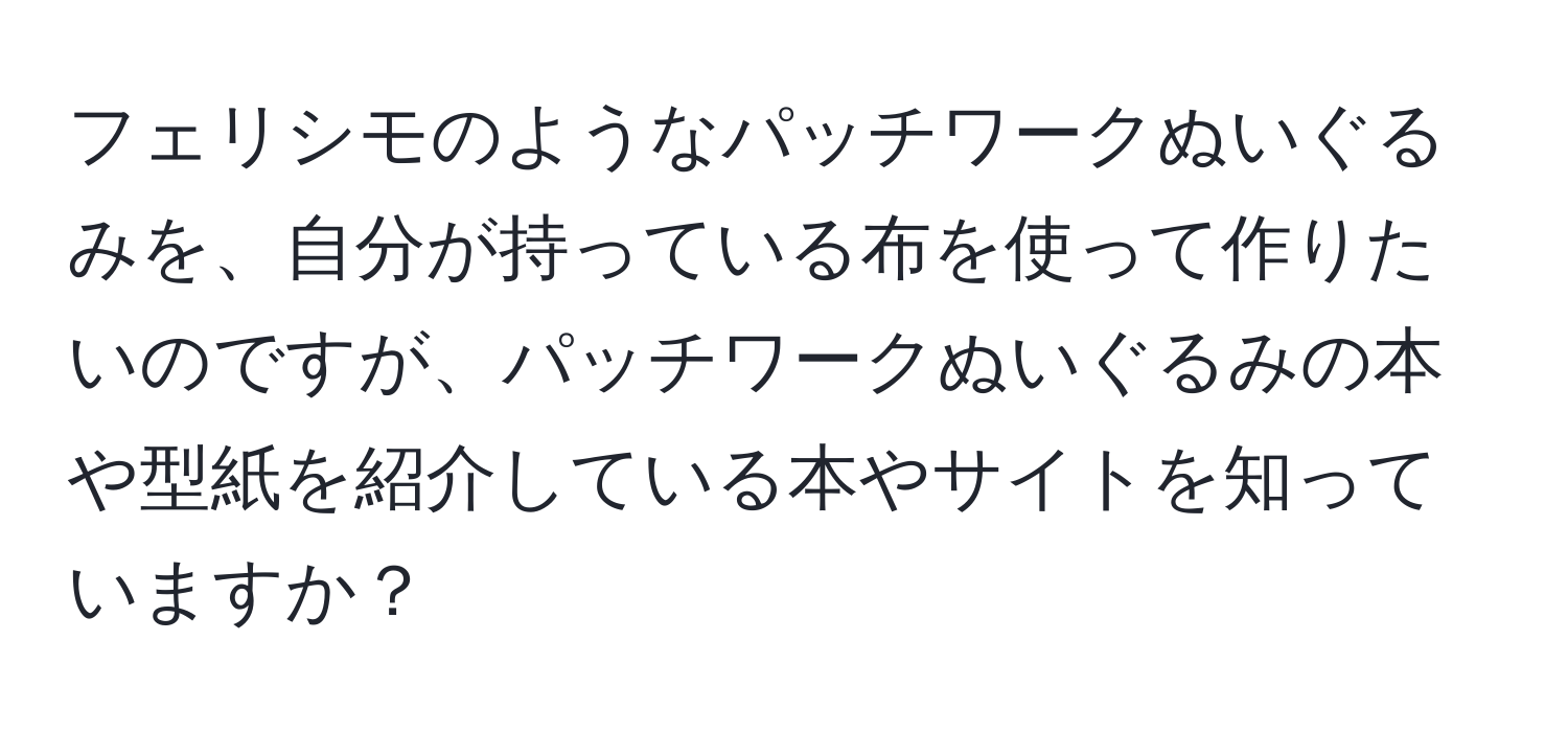 フェリシモのようなパッチワークぬいぐるみを、自分が持っている布を使って作りたいのですが、パッチワークぬいぐるみの本や型紙を紹介している本やサイトを知っていますか？