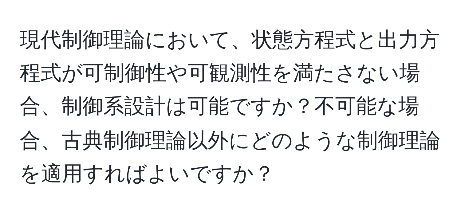 現代制御理論において、状態方程式と出力方程式が可制御性や可観測性を満たさない場合、制御系設計は可能ですか？不可能な場合、古典制御理論以外にどのような制御理論を適用すればよいですか？