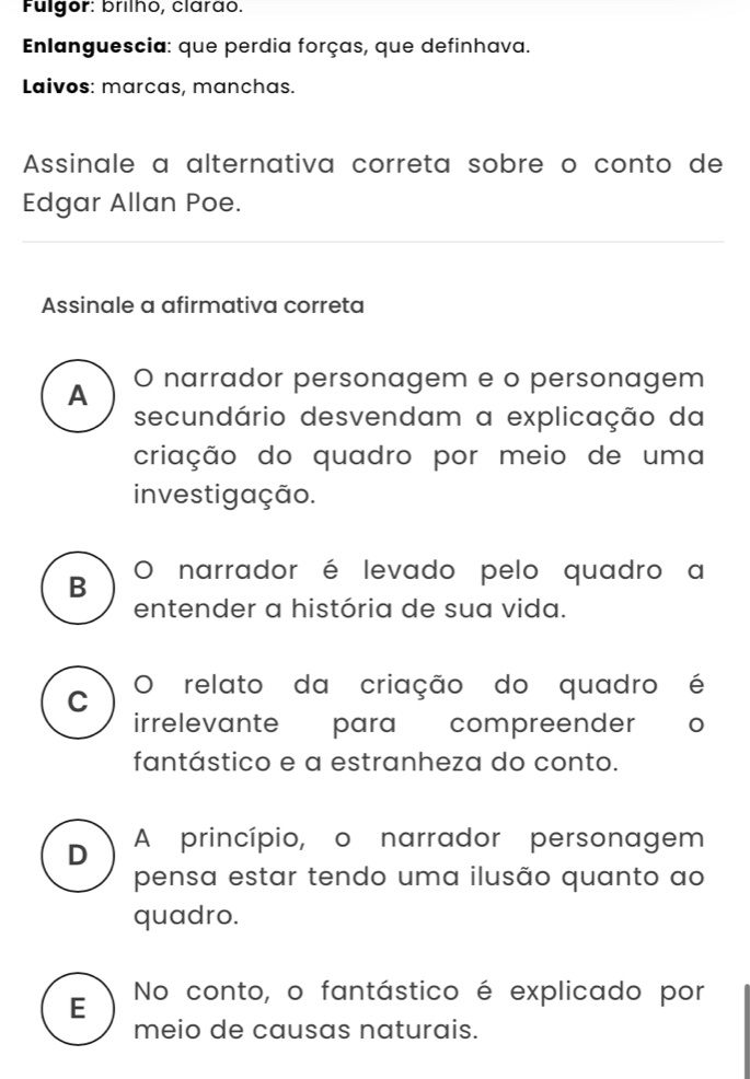 Fulgor: brilho, clarão.
Enlanguescia: que perdia forças, que definhava.
Laivos: marcas, manchas.
Assinale a alternativa correta sobre o conto de
Edgar Allan Poe.
Assinale a afirmativa correta
A O narrador personagem e o personagem
secundário desvendam a explicação da
criação do quadro por meio de uma
investigação.
B O narrador é levado pelo quadro a
entender a história de sua vida.
C O relato da criação do quadro é
irrelevante para compreender
fantástico e a estranheza do conto.
D A princípio, o narrador personagem
pensa estar tendo uma ilusão quanto ao
quadro.
E No conto, o fantástico é explicado por
meio de causas naturais.