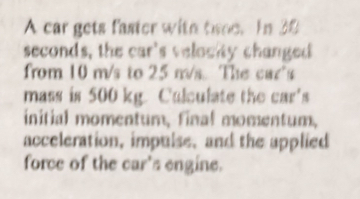 A car gets faster with tsee. In 30
seconds, the car's velocity changed 
from 10 m/s to 25 m/s. The car's 
mass is 500 kg. Calculate the car's 
initial momentum, final momentum, 
acceleration, impulse, and the applied 
force of the car's engine.