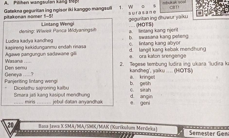 Pilihen wangsulan kang trep!
Gatekna geguritan ing ngisor iki kanggo mangsuli 1. W o s mbukak soal CBT!
pitakonan nomer 1-5! surasane
Lintang Wengi geguritan ing dhuwur yaiku
dening: Wiwiek Panca Widyaningsih … (HOTS)
a. lintang kang njerit
Ludira kadya kandheg b. swasana kang peteng
kapireng kekidunganmu endah rinasa c. lintang kang abyor
Agawe pangungun sadawane gili d. langit kang kebak mendhung
e. ora katon srengenge
Wasana .....
2. Tegese tembung ludira ing ukara ‘ludira ka
Den semu kandheg', yaiku .... (HOTS)
Geneya .....? a. kringet
Panjeriting lintang wengi b. getih
Dicelathu sajroning kalbu c. sirah
Smara jati kang kasiput mendhung d. angin
_miris _jebul datan anyandhak e. geni
20 Basa Jawa X SMA/MA/SMK/MAK (Kurikulum Merdeka)
Semester Gen