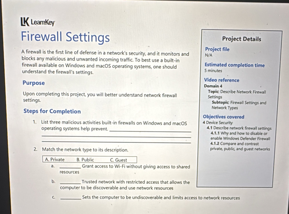 LK LearnKey
Firewall Settings Project Details
Project file
A firewall is the first line of defense in a network's security, and it monitors and N/A
blocks any malicious and unwanted incoming traffic. To best use a built-in
Estimated completion time
firewall available on Windows and macOS operating systems, one should 5 minutes
understand the firewall's settings.
Video reference
Purpose Domain 4
Topic: Describe Network Firewall
Upon completing this project, you will better understand network firewall Settings
settings. Subtopic: Firewall Settings and
Network Types
Steps for Completion
Objectives covered
1. List three malicious activities built-in firewalls on Windows and macOS 4 Device Security
operating systems help prevent._
4.1 Describe network firewall settings
_
4.1.1 Why and how to disable or
_
enable Windows Defender Firewall
4.1.2 Compare and contrast
2. Match the network type to its description. private, public, and guest networks
A. Private B. Public C. Guest
a. _Grant access to Wi-Fi without giving access to shared
resources
b. _Trusted network with restricted access that allows the
computer to be discoverable and use network resources
C. _Sets the computer to be undiscoverable and limits access to network resources