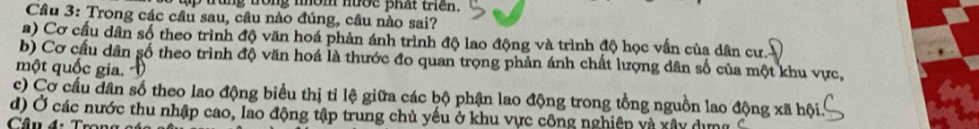 trung trong nhom nướe phat tren .
Câu 3: Trong các câu sau, câu nào đúng, câu nào sai?
a) Cơ cấu dân số theo trình độ văn hoá phản ánh trình độ lao động và trình độ học vấn của dân cư.
b) Cơ cấu dân số theo trình độ văn hoá là thước đo quan trọng phản ánh chất lượng dân số của một khu vực,
một quốc gia.
c) Cơ cầu dân số theo lao động biểu thị tỉ lệ giữa các bộ phận lao động trong tổng nguồn lao động xã hội.
d) Ở các nước thu nhập cao, lao động tập trung chủ yếu ở khu vực công nghiệp và xây dưng
Câu 4: Trọng