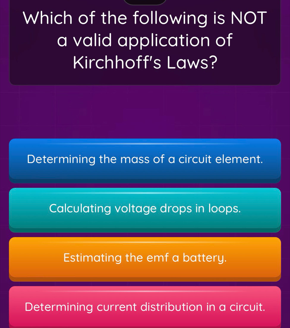 Which of the following is NOT
a valid application of
Kirchhoff's Laws?
Determining the mass of a circuit element.
Calculating voltage drops in loops.
Estimating the emf a battery.
Determining current distribution in a circuit.