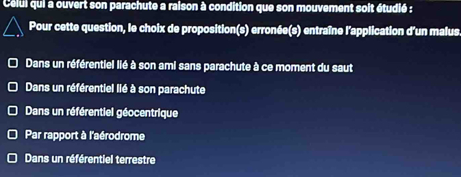 Celui qui a ouvert son parachute a raison à condition que son mouvement soit étudié :
Pour cette question, le choix de proposition(s) erronée(s) entraîne l'application d’un malus.
Dans un référentiel lié à son ami sans parachute à ce moment du saut
Dans un référentiel lié à son parachute
Dans un référentiel géocentrique
Par rapport à l'aérodrome
Dans un référentiel terrestre