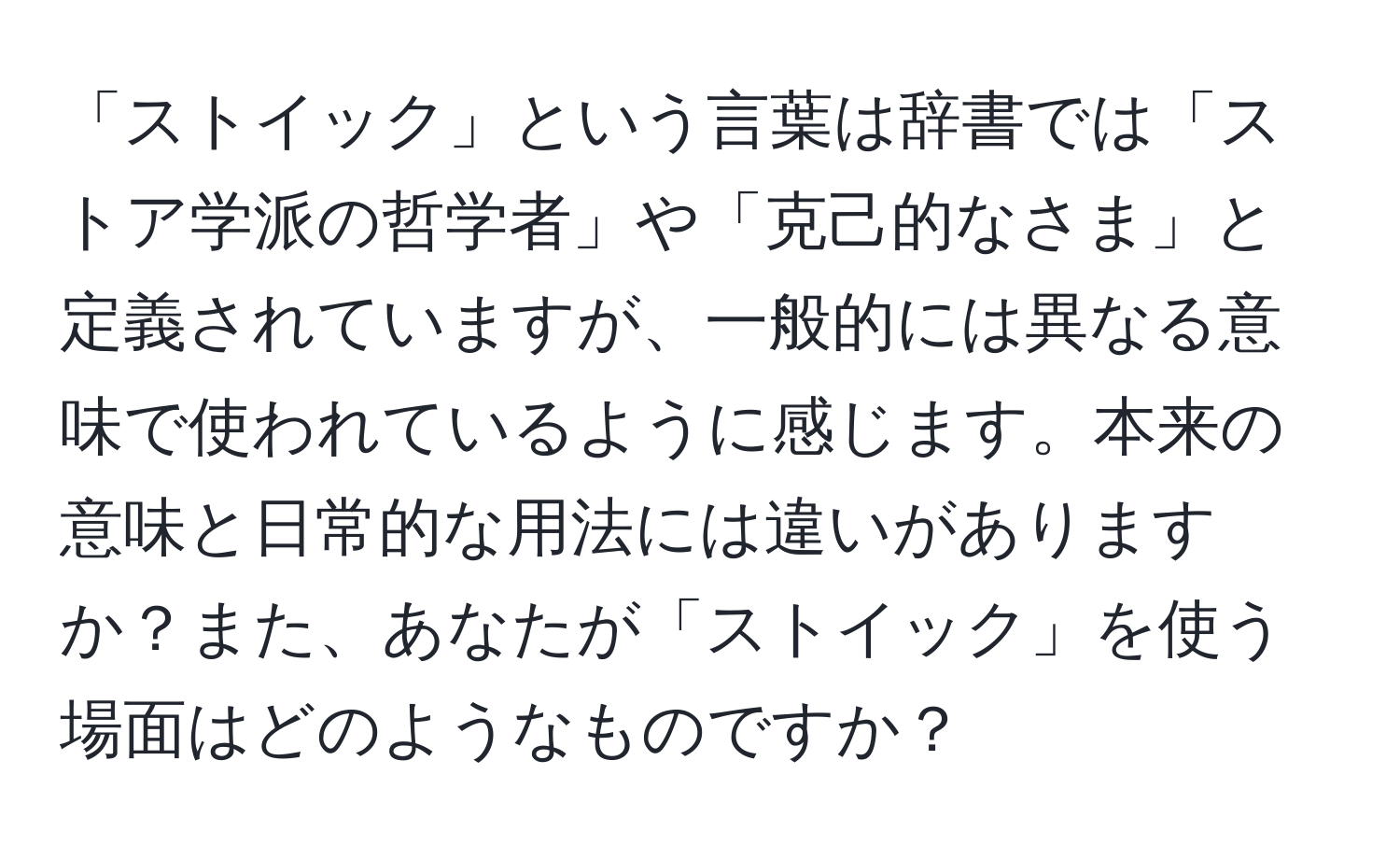 「ストイック」という言葉は辞書では「ストア学派の哲学者」や「克己的なさま」と定義されていますが、一般的には異なる意味で使われているように感じます。本来の意味と日常的な用法には違いがありますか？また、あなたが「ストイック」を使う場面はどのようなものですか？