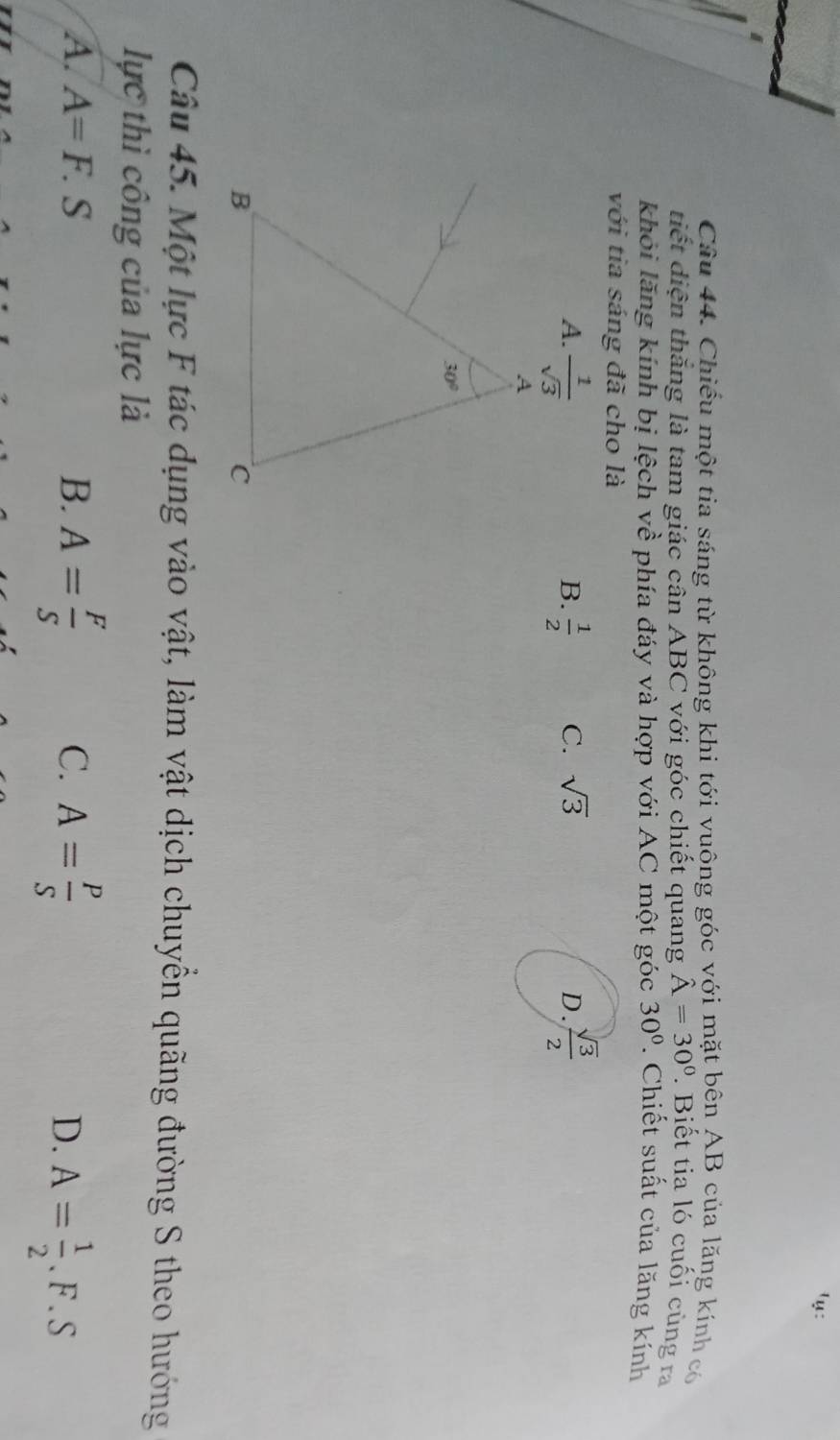 ¹y:
Câu 44. Chiếu một tia sáng từ không khi tới vuông góc với mặt bên AB của lăng kính có
tiết diện thăng là tam giác cân ABC với góc chiết quang hat A=30°. Biết tia ló cuối cùng ra
khỏi lăng kính bị lệch về phía đáy và hợp với AC một góc 30°. Chiết suất của lăng kính
với tia sáng đã cho là
A.  1/sqrt(3)   1/2  C. sqrt(3) D.  sqrt(3)/2 
B.
Câu 45. Một lực F tác dụng vào vật, làm vật dịch chuyển quãng đường S theo hướng
lực thì công của lực là
A. A=F.S B. A= F/S  C. A= P/S 
D. A= 1/2 .F.S