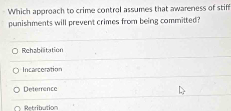 Which approach to crime control assumes that awareness of stiff
punishments will prevent crimes from being committed?
Rehabilitation
Incarceration
Deterrence
^ Retribution