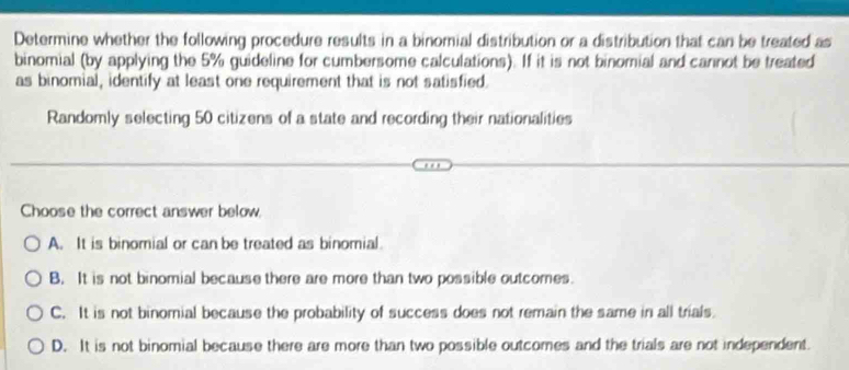 Determine whether the following procedure results in a binomial distribution or a distribution that can be treated as
binomial (by applying the 5% guideline for cumbersome calculations). If it is not binomial and cannot be treated
as binomial, identify at least one requirement that is not satisfied.
Randomly selecting 50 citizens of a state and recording their nationalities
Choose the correct answer below.
A. It is binomial or can be treated as binomial
B. It is not binomial because there are more than two possible outcomes.
C. It is not binomial because the probability of success does not remain the same in all trials.
D. It is not binomial because there are more than two possible outcomes and the trials are not independent.