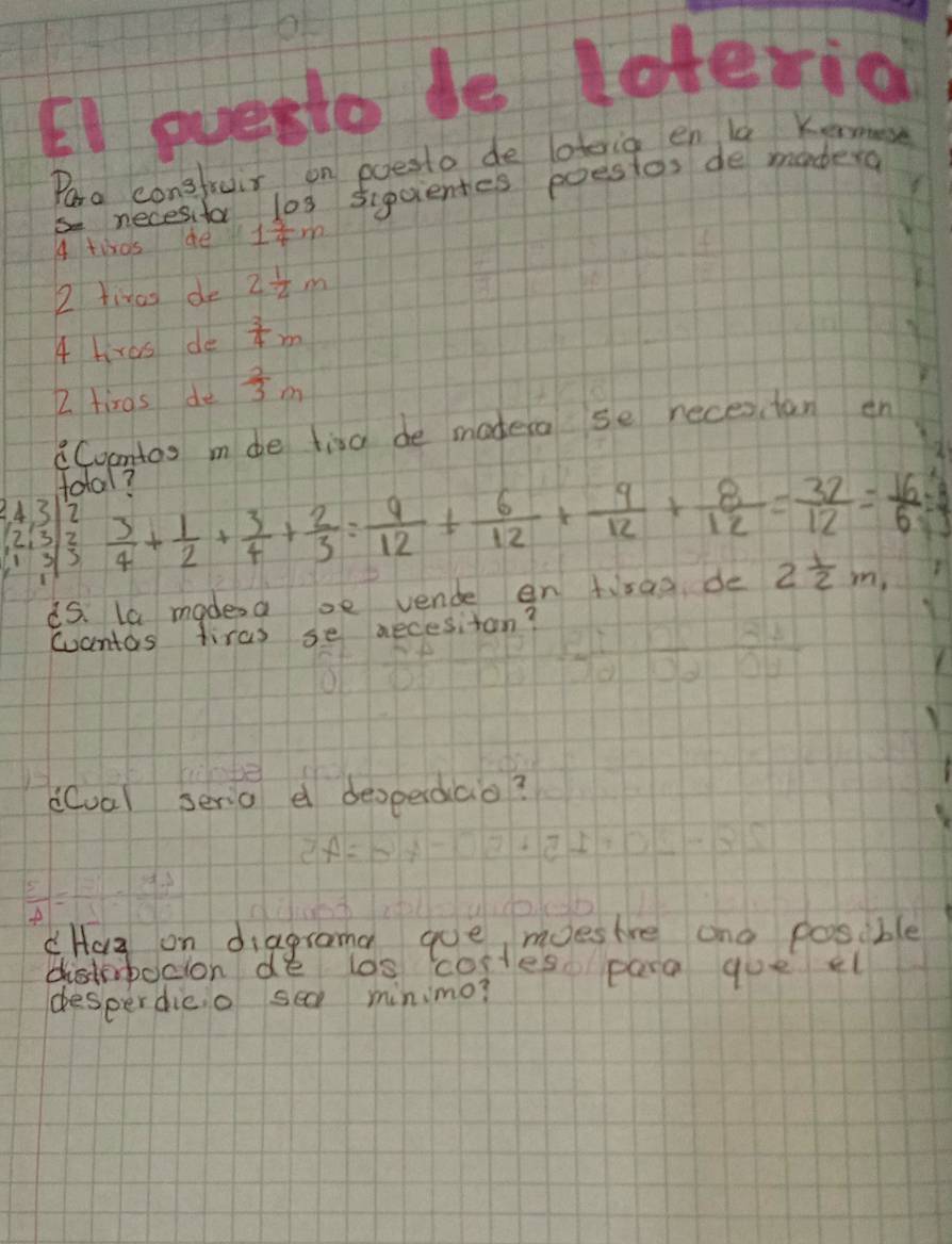 EI evesto de leteria 
Pora consfruir on poesto de loteria en la Keos 
necesifa los sigcientes poestos de modera 
4 twos ae 1 5/4 m
2 tinas do 2 1/2 m
4 hras de  3/4 m
2 tiros de  2/3 m
Coontos m de tira de modera se necestan en 
total? 
S  3/4 + 1/2 + 3/4 + 2/3 = 9/12 + 6/12 + 9/12 + 8/12 = 32/12 = 16/6 =
beginarrayr 2,32 1333endarray
i5. la madesa se vende en tirad de 2 1/2 m_1
wantas tiras se necesitan? 
dual serio e deoperdiao? 
cHaa on diagrama gue moesire and possible 
distebocion de los costes para goe el 
desperdico sea minimo?