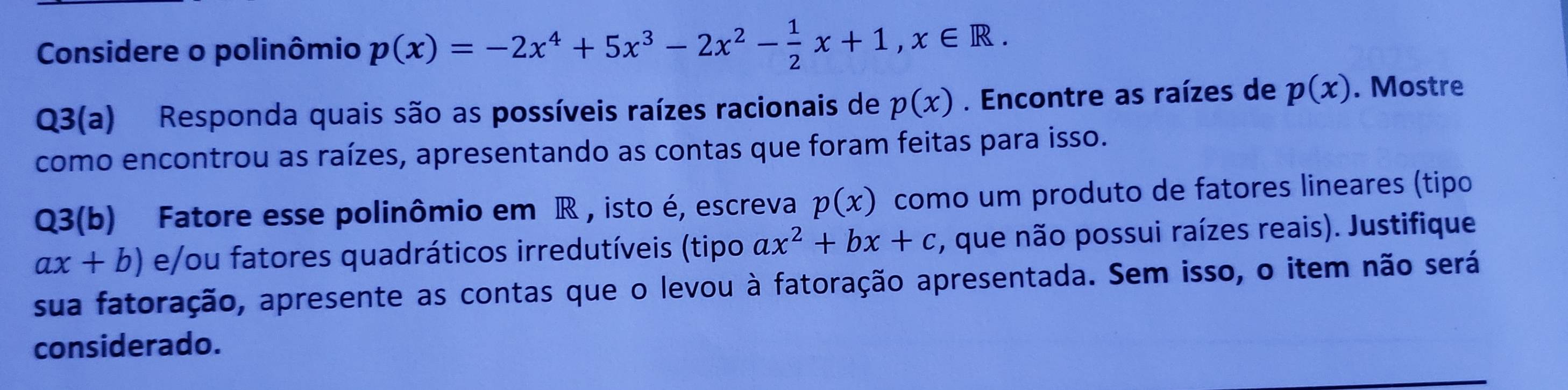 Considere o polinômio p(x)=-2x^4+5x^3-2x^2- 1/2 x+1, x∈ R. 
Q3(a) Responda quais são as possíveis raízes racionais de p(x). Encontre as raízes de p(x). Mostre 
como encontrou as raízes, apresentando as contas que foram feitas para isso. 
Q3(b) Fatore esse polinômio em R , isto é, escreva p(x) como um produto de fatores lineares (tipo
ax+b) e/ou fatores quadráticos irredutíveis (tipo ax^2+bx+c , que não possui raízes reais). Justifique 
sua fatoração, apresente as contas que o levou à fatoração apresentada. Sem isso, o item não será 
considerado.