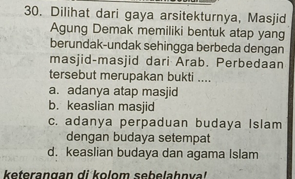 Dilihat dari gaya arsitekturnya, Masjid
Agung Demak memiliki bentuk atap yang
berundak-undak sehingga berbeda dengan
masjid-masjid dari Arab. Perbedaan
tersebut merupakan bukti ....
a. adanya atap masjid
b. keaslian masjid
c. adanya perpaduan budaya Islam
dengan budaya setempat
d. keaslian budaya dan agama Islam
keterangan di kolom sebelahnva!