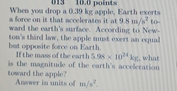 013 10.0 points 
When you drop a 0.39 kg apple, Earth exerts 
a force on it that accelerates it at 9.8m/s^2 to- 
ward the earth's surface. According to New- 
ton’s third law, the apple must exert an equal 
but opposite force on Earth. 
If the mass of the earth 5.98* 10^(24)kg , what 
is the magnitude of the earth's acceleration 
toward the apple? 
Answer in units of m/s^2.