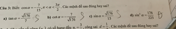 Biết: cos alpha =- 7/15 , π . Các mệnh đề sau đúng hay sai?
a) tan alpha = sqrt(176)/7  b) cot alpha =- 7/sqrt(176)  c) sin alpha = sqrt(176)/15  d) sin^2alpha = 176/225 
) có số hang đầu u.=frac 3 , công sai d=frac 1. Các mệnh đề sau đúng hay sai?