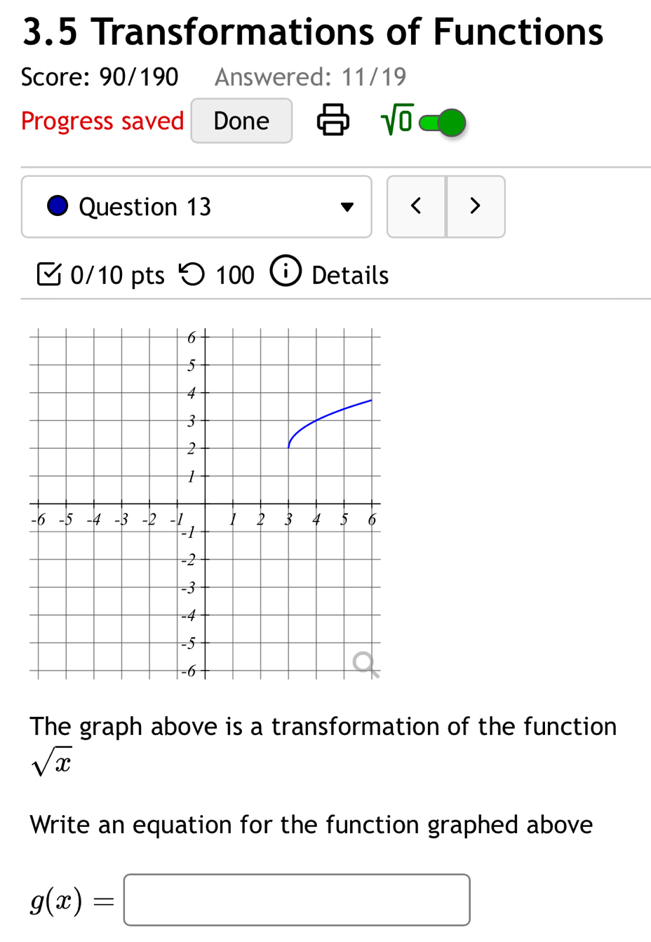 3.5 Transformations of Functions 
Score: 90/190 Answered: 11/19 
Progress saved Done sqrt(0) 
Question 13 < > 
V 0/10 pts > 100 Details 
The graph above is a transformation of the function
sqrt(x)
Write an equation for the function graphed above
g(x)=□