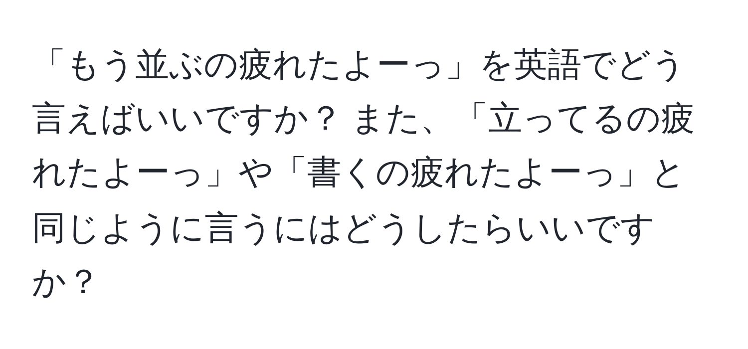 「もう並ぶの疲れたよーっ」を英語でどう言えばいいですか？ また、「立ってるの疲れたよーっ」や「書くの疲れたよーっ」と同じように言うにはどうしたらいいですか？