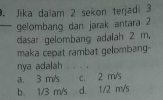 Jika dalam 2 sekon terjadi 3
gelombang dan jarak antara 2
dasar gelombang adalah 2 m,
maka cepat rambat gelombang-
nya adalah . . . .
a. 3 m/s c. 2 m/s
b. 1/3 m/s d. 1/2 m/s