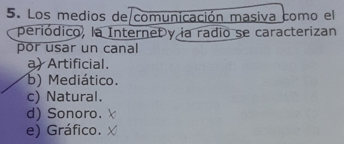 Los medios de comunicación masiva como el
periódico, la Internet y ia radio se caracterizan
por usar un canal
a) Artificial.
b) Mediático.
c) Natural.
d) Sonoro.
e) Gráfico.