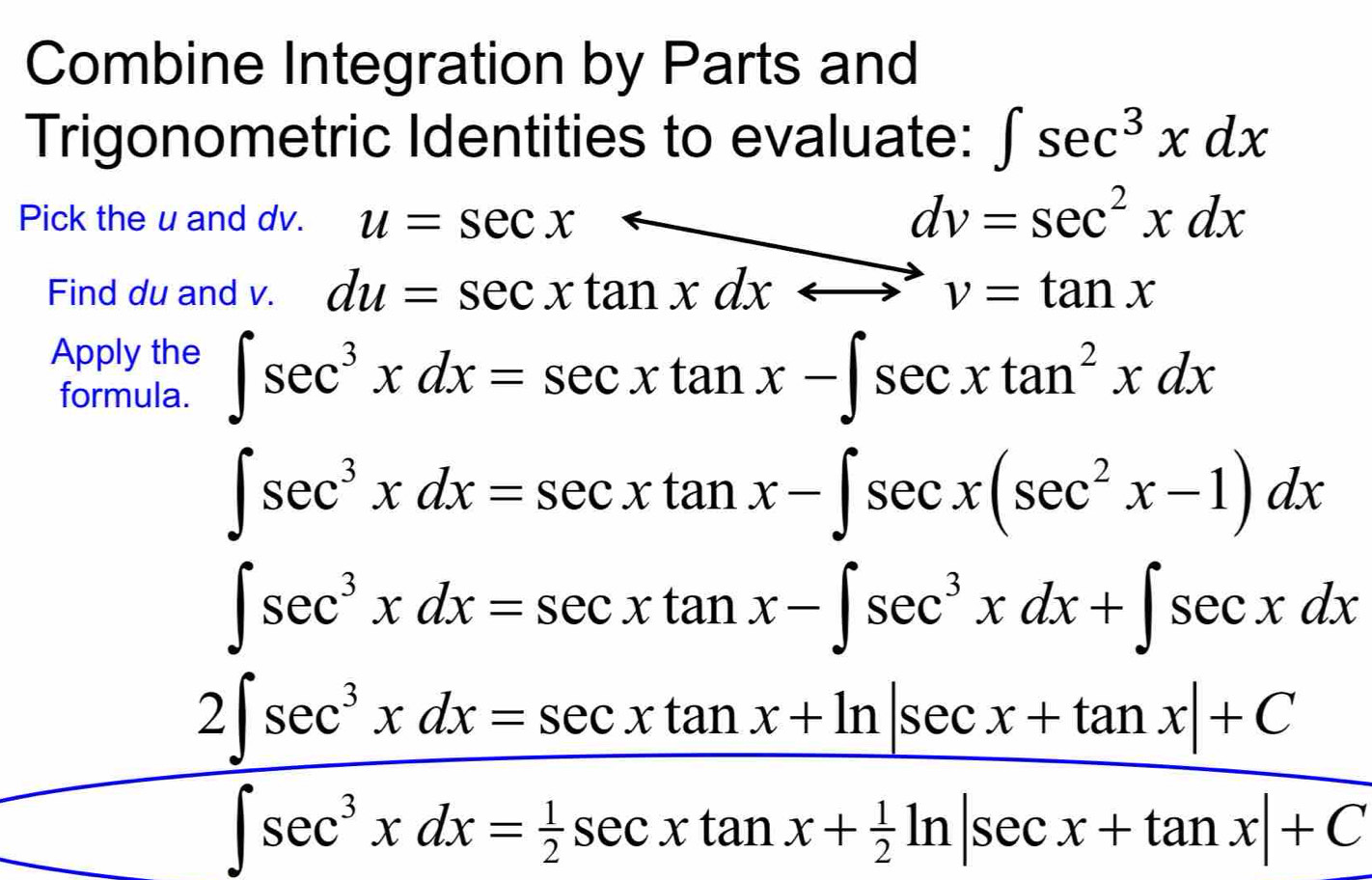 Combine Integration by Parts and 
Trigonometric Identities to evaluate: ∈t sec^3xdx
Pick the u and dv. u=sec xarrow dv=sec^2xdx
Find du and v. du=sec xtan xdxrightarrow v=tan x
Apply the ∈t sec^3xdx=sec xtan x-∈t sec xtan^2xdx
formula.
∈t sec^3xdx=sec xtan x-∈t sec x(sec^2x-1)dx
∈t sec^3xdx=sec xtan x-∈t sec^3xdx+∈t sec xdx
frac 2∈t sec^3xdx=sec xtan x+ln |sec x+tan x|+C∈t sec^3xdx= 1/2 sec xtan x+ 1/2 ln |sec x+tan x|+C