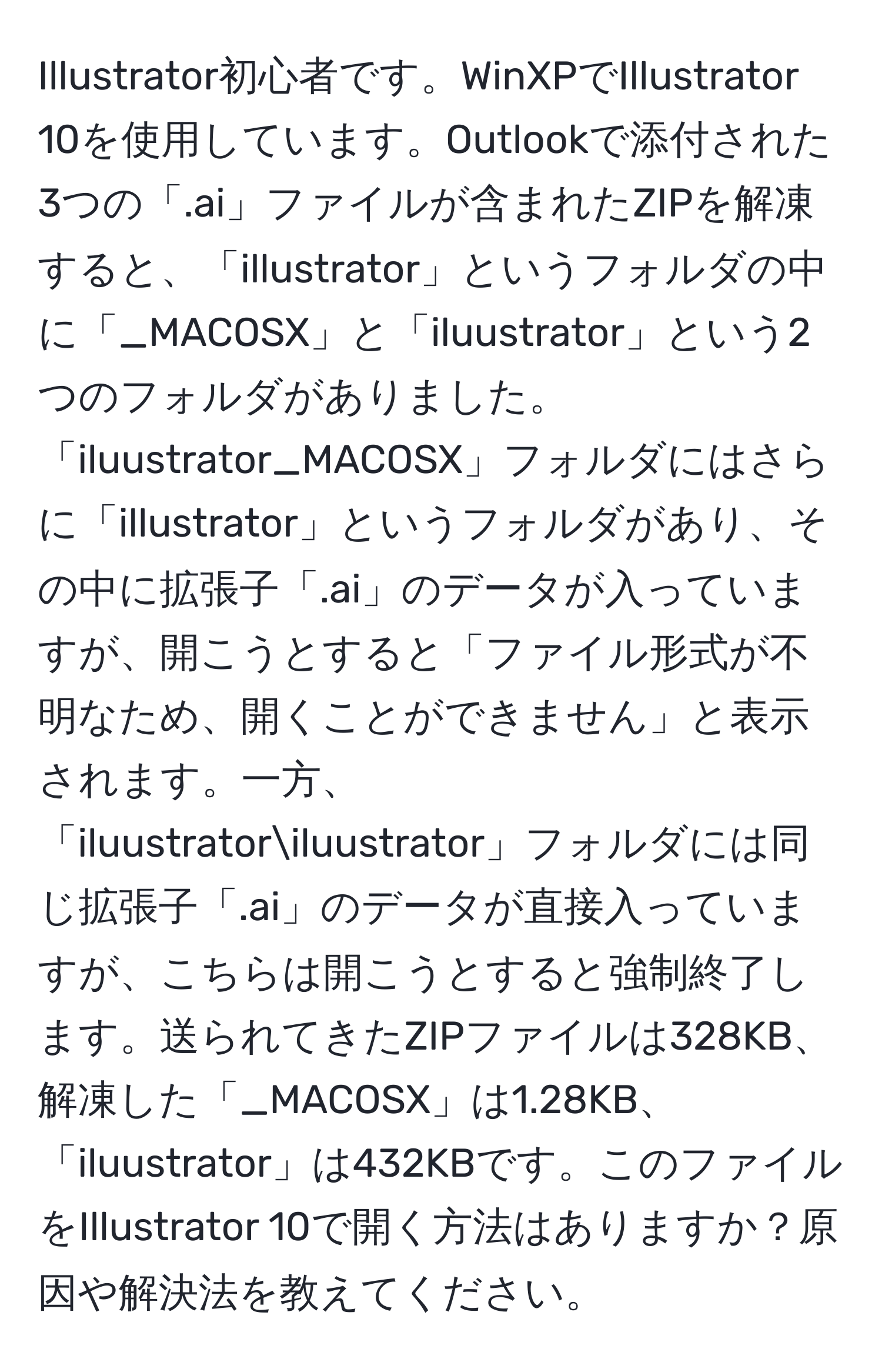 Illustrator初心者です。WinXPでIllustrator 10を使用しています。Outlookで添付された3つの「.ai」ファイルが含まれたZIPを解凍すると、「illustrator」というフォルダの中に「_MACOSX」と「iluustrator」という2つのフォルダがありました。「iluustrator_MACOSX」フォルダにはさらに「illustrator」というフォルダがあり、その中に拡張子「.ai」のデータが入っていますが、開こうとすると「ファイル形式が不明なため、開くことができません」と表示されます。一方、「iluustratoriluustrator」フォルダには同じ拡張子「.ai」のデータが直接入っていますが、こちらは開こうとすると強制終了します。送られてきたZIPファイルは328KB、解凍した「_MACOSX」は1.28KB、「iluustrator」は432KBです。このファイルをIllustrator 10で開く方法はありますか？原因や解決法を教えてください。